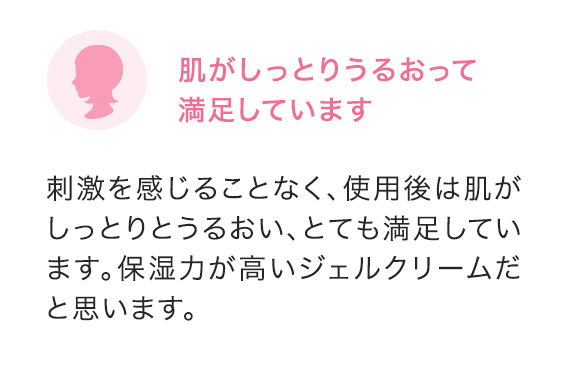 肌がしっとりうるおって満足しています 刺激を感じることなく、使用後は肌がしっとりとうるおい、とても満足しています。保湿力が高いジェルクリームだと思います。