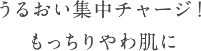 うるおい集中チャージ！ もっちりやわ肌に